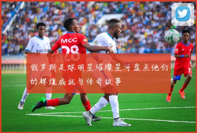 俄罗斯足球明星璀璨星河盘点他们的辉煌成就与传奇故事