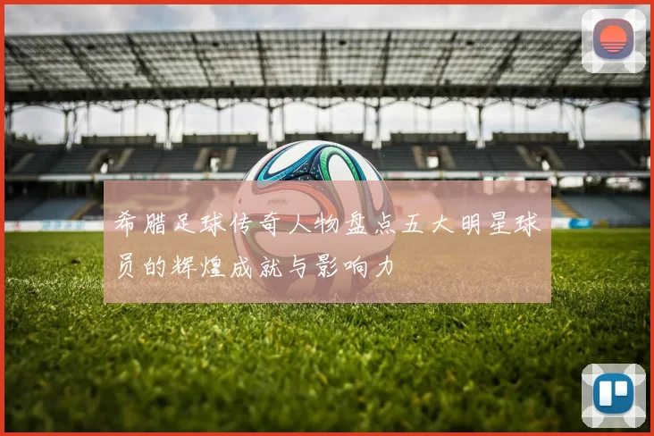 希腊足球传奇人物盘点五大明星球员的辉煌成就与影响力