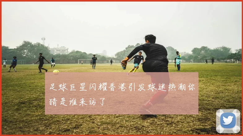足球巨星闪耀香港引发球迷热潮你猜是谁来访了
