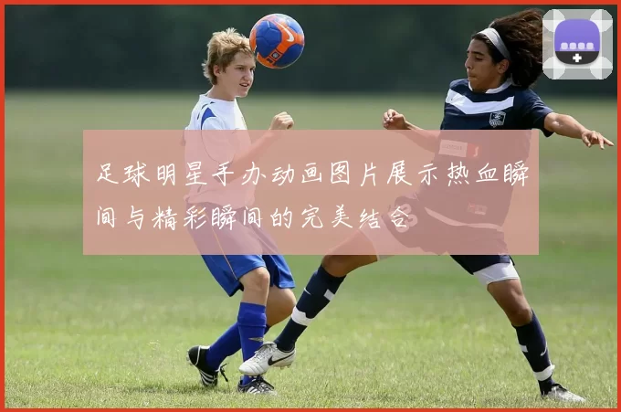 足球明星手办动画图片展示热血瞬间与精彩瞬间的完美结合