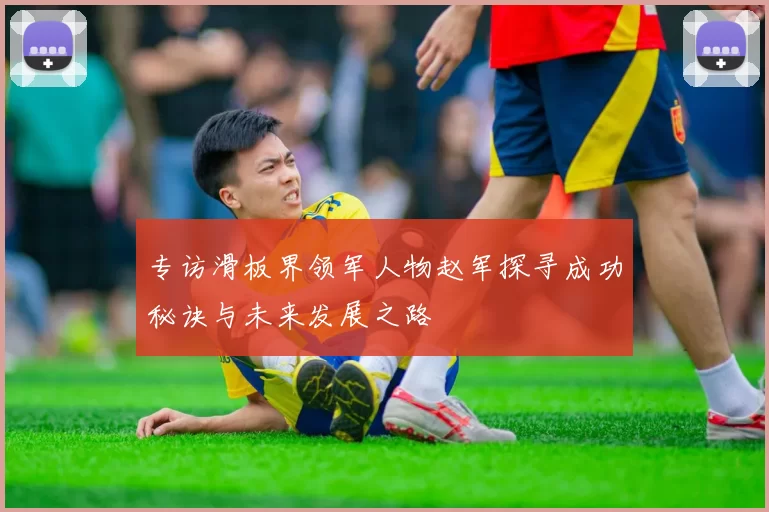专访滑板界领军人物赵军探寻成功秘诀与未来发展之路