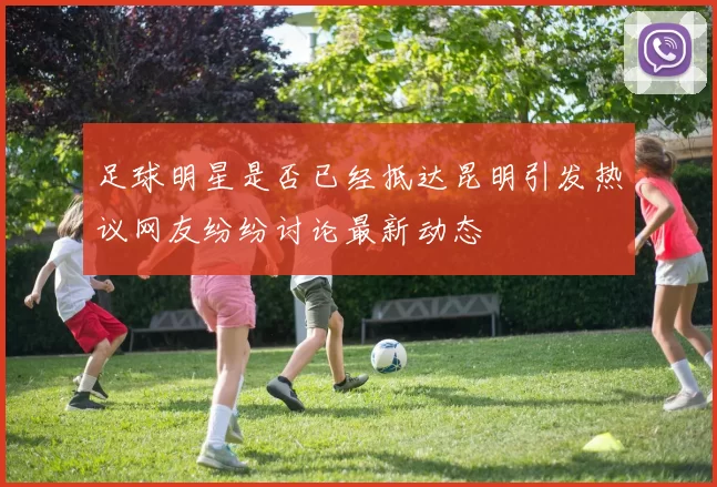 足球明星是否已经抵达昆明引发热议网友纷纷讨论最新动态