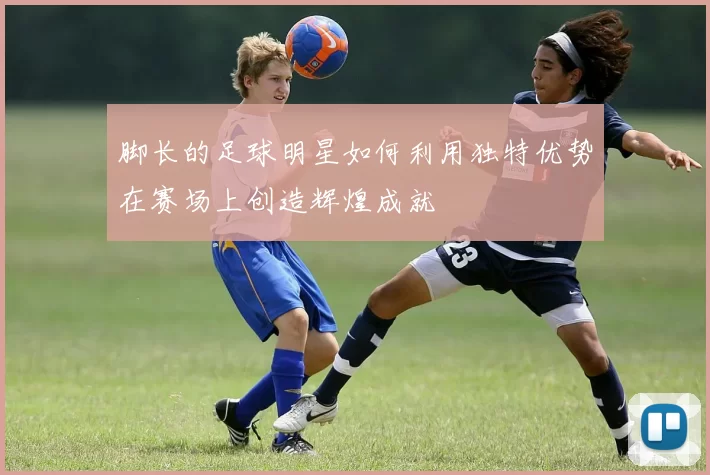 脚长的足球明星如何利用独特优势在赛场上创造辉煌成就