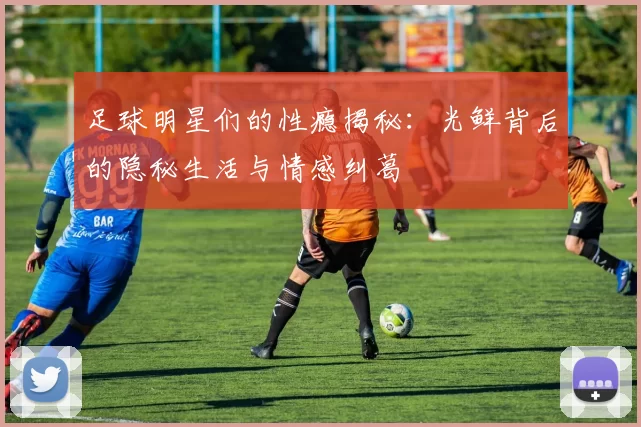 足球明星们的性瘾揭秘：光鲜背后的隐秘生活与情感纠葛