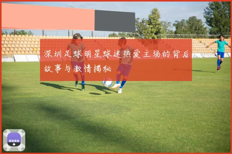 深圳足球明星球迷热爱主场的背后故事与激情揭秘