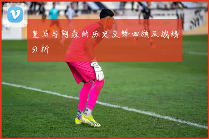 皇马与阿森纳历史交锋回顾及战绩分析