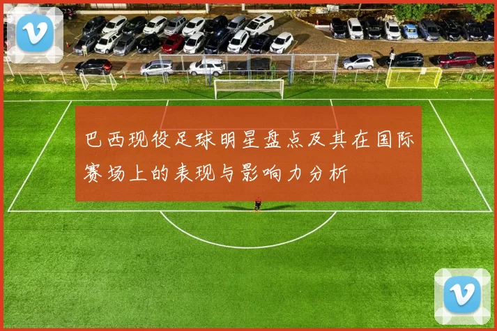 巴西现役足球明星盘点及其在国际赛场上的表现与影响力分析