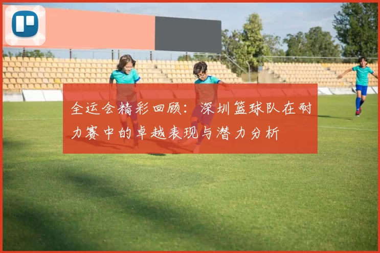 全运会精彩回顾：深圳篮球队在耐力赛中的卓越表现与潜力分析
