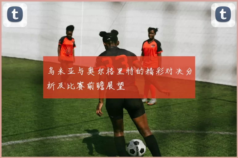 乌米亚与奥尔格里特的精彩对决分析及比赛前瞻展望