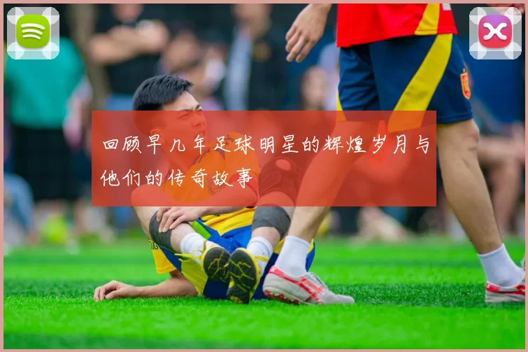 回顾早几年足球明星的辉煌岁月与他们的传奇故事