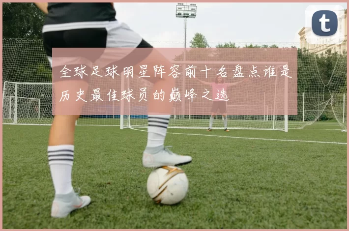 全球足球明星阵容前十名盘点谁是历史最佳球员的巅峰之选