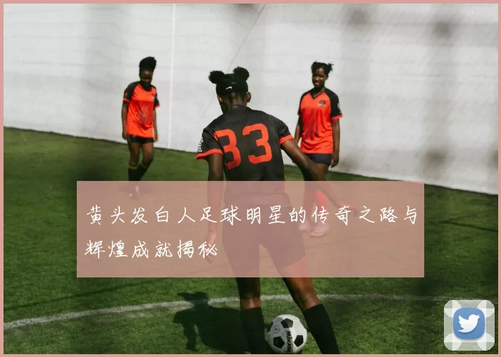 黄头发白人足球明星的传奇之路与辉煌成就揭秘