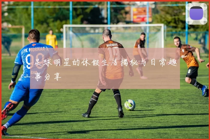 足球明星的休假生活揭秘与日常趣事分享