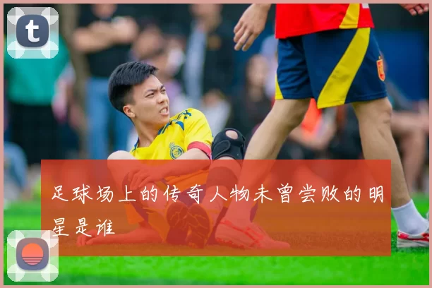 足球场上的传奇人物未曾尝败的明星是谁