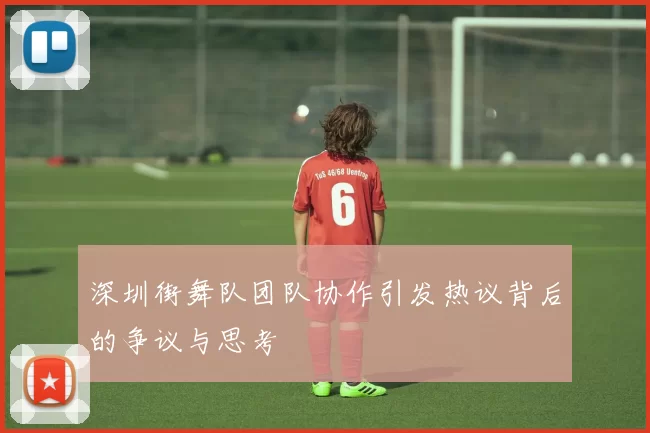 深圳街舞队团队协作引发热议背后的争议与思考