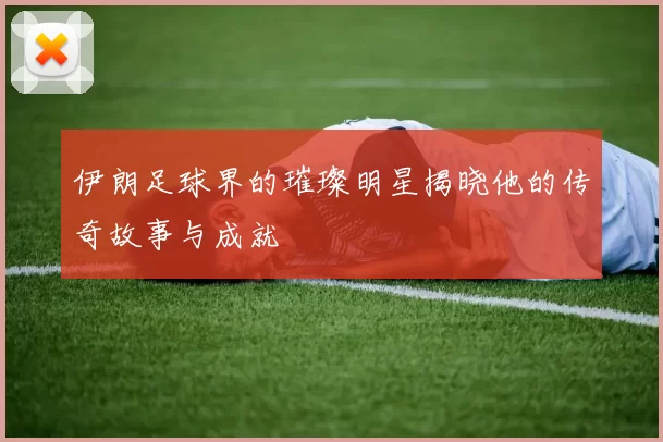 伊朗足球界的璀璨明星揭晓他的传奇故事与成就