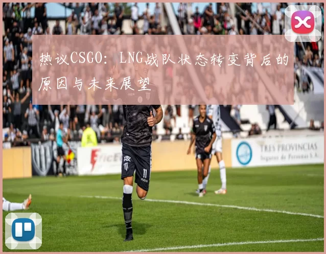 热议CSGO：LNG战队状态转变背后的原因与未来展望