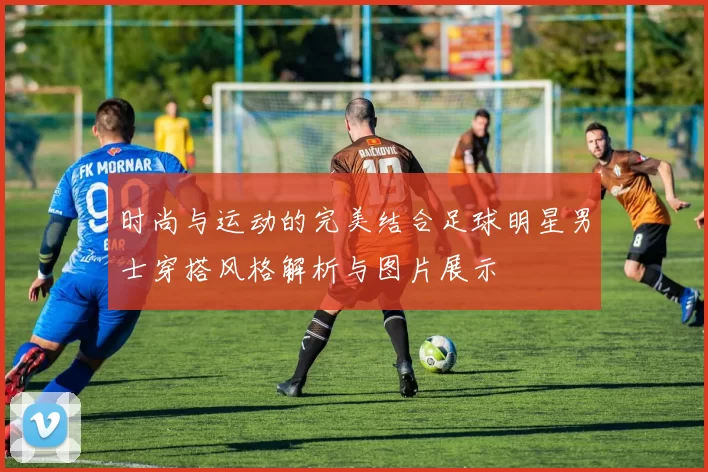 时尚与运动的完美结合足球明星男士穿搭风格解析与图片展示