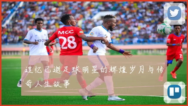 追忆已逝足球明星的辉煌岁月与传奇人生故事