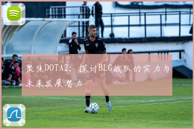 聚焦DOTA2：探讨BLG战队的实力与未来发展潜力