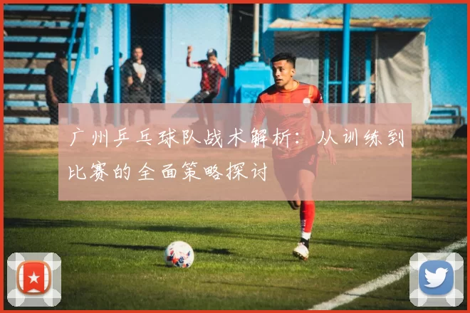 广州乒乓球队战术解析：从训练到比赛的全面策略探讨