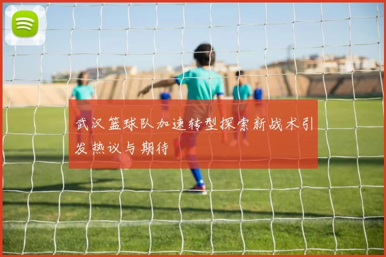 武汉篮球队加速转型探索新战术引发热议与期待
