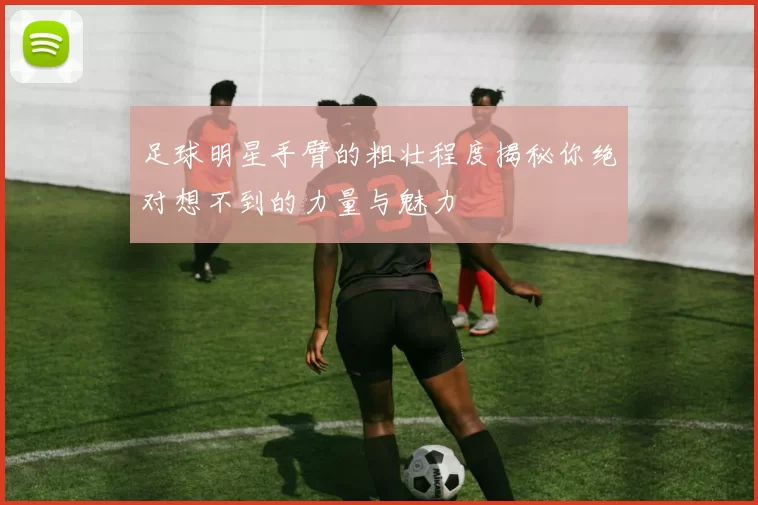 足球明星手臂的粗壮程度揭秘你绝对想不到的力量与魅力