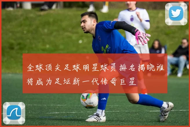 全球顶尖足球明星球员排名揭晓谁将成为足坛新一代传奇巨星