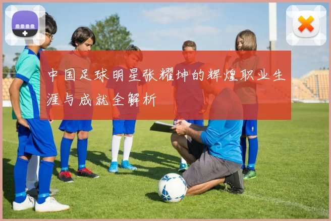 中国足球明星张耀坤的辉煌职业生涯与成就全解析