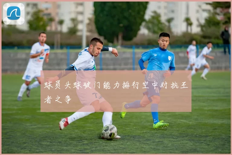 球员头球破门能力排行空中对抗王者之争