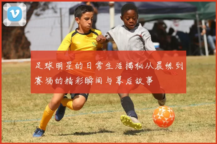 足球明星的日常生活揭秘从晨练到赛场的精彩瞬间与幕后故事