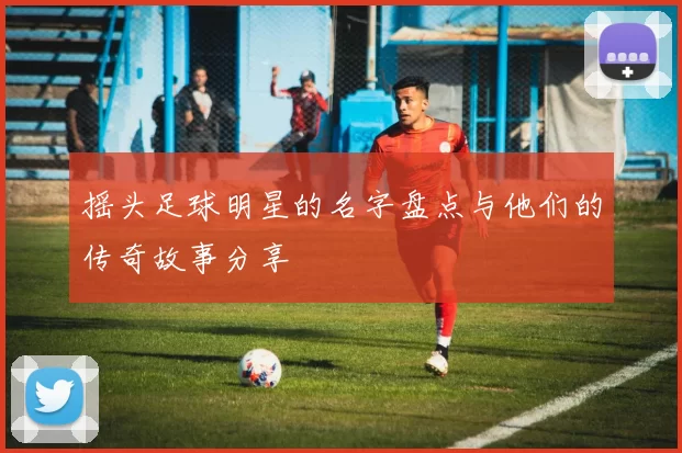 摇头足球明星的名字盘点与他们的传奇故事分享