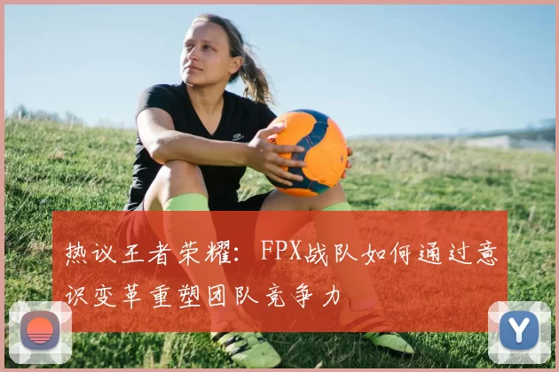 热议王者荣耀：FPX战队如何通过意识变革重塑团队竞争力