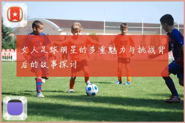 女人足球明星的多重魅力与挑战背后的故事探讨