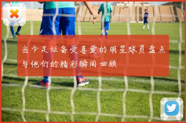 当今足坛备受喜爱的明星球员盘点与他们的精彩瞬间回顾