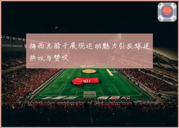 梅西光膀子展现运动魅力引发球迷热议与赞叹