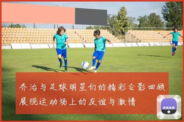 乔治与足球明星们的精彩合影回顾展现运动场上的友谊与激情