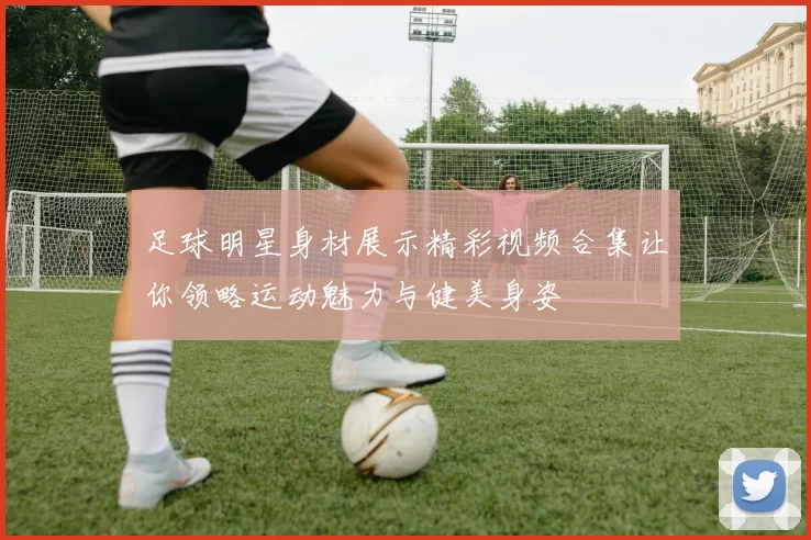 足球明星身材展示精彩视频合集让你领略运动魅力与健美身姿