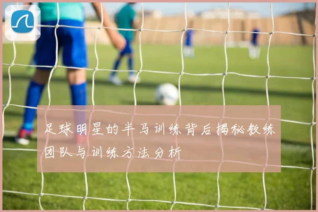 足球明星的半马训练背后揭秘教练团队与训练方法分析