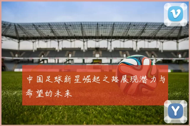中国足球新星崛起之路展现潜力与希望的未来