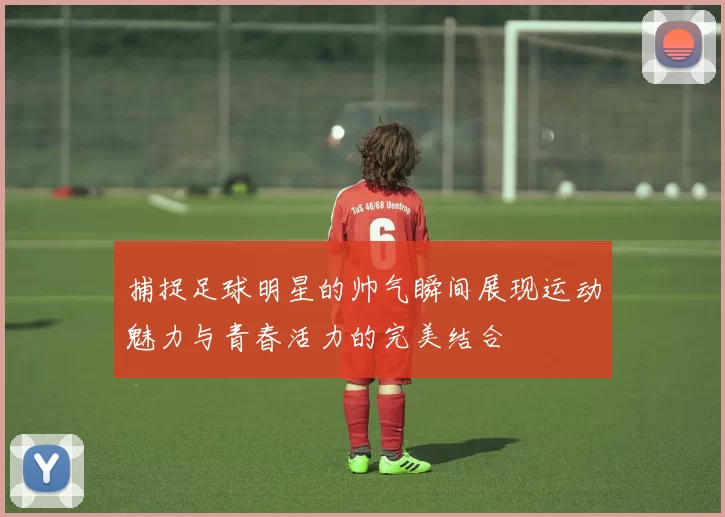 捕捉足球明星的帅气瞬间展现运动魅力与青春活力的完美结合