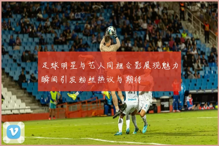 足球明星与艺人同框合影展现魅力瞬间引发粉丝热议与期待