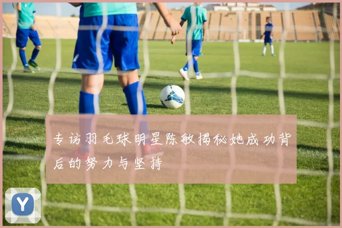 专访羽毛球明星陈敏揭秘她成功背后的努力与坚持