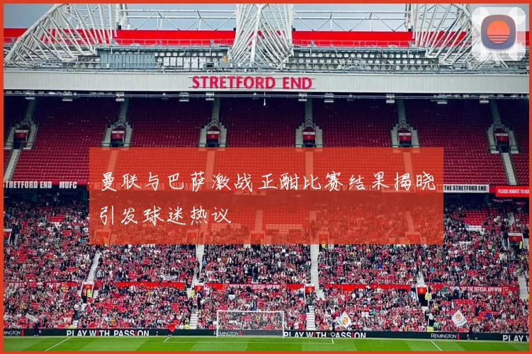 曼联与巴萨激战正酣比赛结果揭晓引发球迷热议