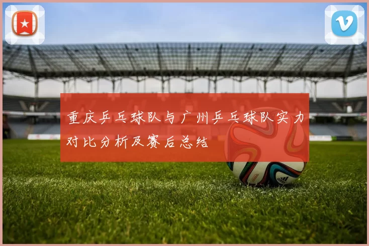 重庆乒乓球队与广州乒乓球队实力对比分析及赛后总结