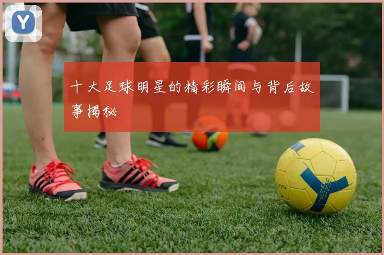 十大足球明星的精彩瞬间与背后故事揭秘