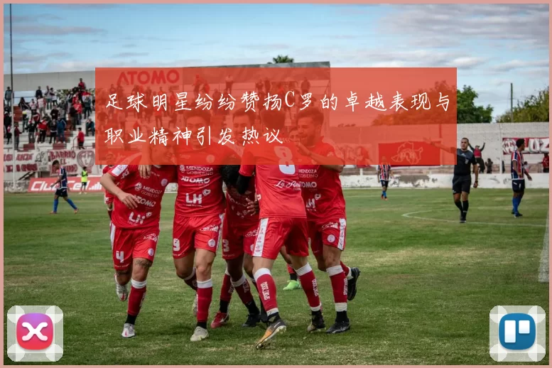 足球明星纷纷赞扬C罗的卓越表现与职业精神引发热议