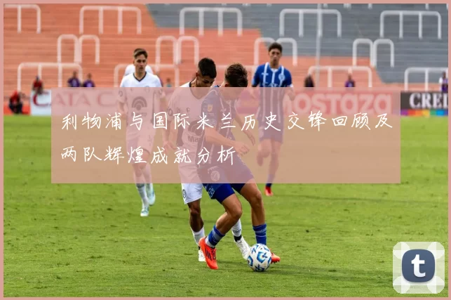 利物浦与国际米兰历史交锋回顾及两队辉煌成就分析