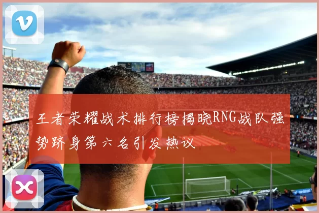 王者荣耀战术排行榜揭晓RNG战队强势跻身第六名引发热议