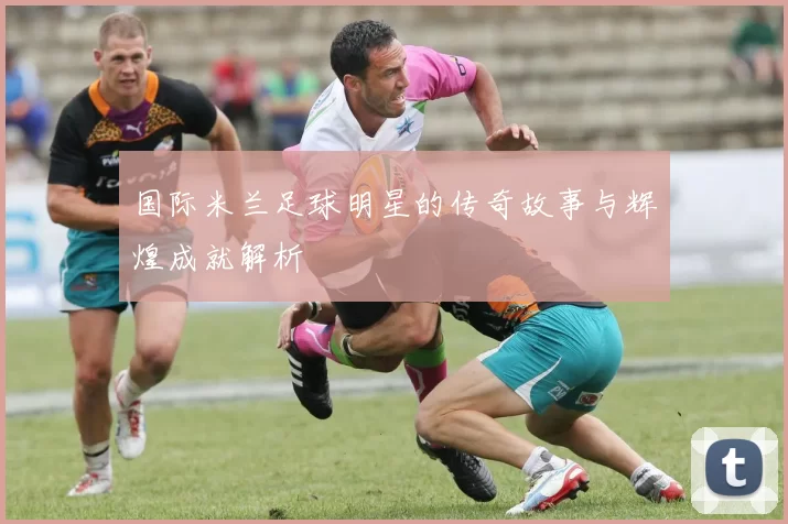 国际米兰足球明星的传奇故事与辉煌成就解析